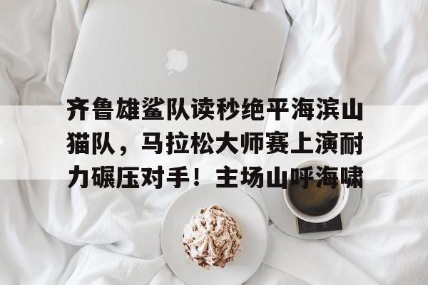 关于齐鲁雄鲨队读秒绝平海滨山猫队，马拉松大师赛上演耐力碾压对手！主场山呼海啸的信息